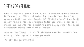OFERTAS DE VERANO:
Nuestra empresa proporciona un 45% de descuento en ciudades
de Europa y un 20% en ciudades fuera de Europa, Para las
primeras 1000 reservas. Además del 30 de Junio al 5 de Julio
se abrirá un sorteo que hacemos todos los años, donde solo
tienes que suscribirte a nuestra página web, dejar tus datos
y automáticamente entras en el sorteo.
Este sorteo cuenta con un fin de semana en las Bahamas con
hotel y todo pagado para dos personas.
¡No olvides suscribirte!
 