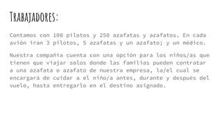 Trabajadores:
Contamos con 100 pilotos y 250 azafatas y azafatos. En cada
avión iran 3 pilotos, 5 azafatas y un azafato; y un médico.
Nuestra compañía cuenta con una opción para los niños/as que
tienen que viajar solos donde las familias pueden contratar
a una azafata o azafato de nuestra empresa, la/el cual se
encargará de cuidar a el niño/a antes, durante y después del
vuelo, hasta entregarlo en el destino asignado.
 