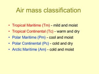 Air mass classification   Tropical Maritime (Tm)  - mild and moist Tropical Continental (Tc)  - warm and dry Polar Maritime (Pm)  - cool and moist Polar Continental (Pc)  - cold and dry Arctic Maritime (Am)  - cold and moist 
