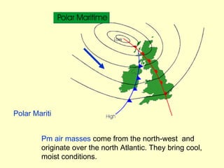 Polar Maritime Pm air masses  come from the north-west  and originate over the north Atlantic. They bring cool, moist conditions. 