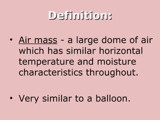 Definition: Air mass  - a large dome of air which has similar horizontal temperature and moisture characteristics throughout. Very similar to a balloon. 