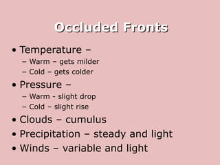 Occluded Fronts Temperature –  Warm – gets milder Cold – gets colder Pressure –  Warm - slight drop Cold – slight rise Clouds – cumulus Precipitation – steady and light Winds – variable and light 