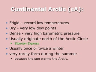 Continental Arctic (cA):  Frigid – record low temperatures Dry - very low dew points Dense - very high barometric pressure Usually originate north of the Arctic Circle Siberian Express   Usually once or twice a winter very rarely form during the summer because the sun warms the Arctic. 