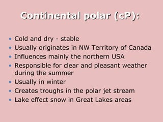 Continental polar (cP):  Cold and dry - stable Usually originates in NW Territory of Canada Influences mainly the northern USA Responsible for clear and pleasant weather during the summer  Usually in winter Creates troughs in the polar jet stream Lake effect snow in Great Lakes areas 