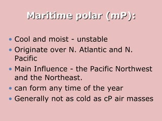 Maritime polar (mP): Cool and moist - unstable  Originate over N. Atlantic and N. Pacific Main Influence - the Pacific Northwest and the Northeast.  can form any time of the year  Generally not as cold as  cP  air masses  