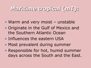 Maritime tropical (mT):  Warm and very moist – unstable Originate in the Gulf of Mexico and the Southern Atlantic Ocean Influences the eastern USA  Most prevalent during summer  Responsible for hot, humid summer days across the South and the East. 