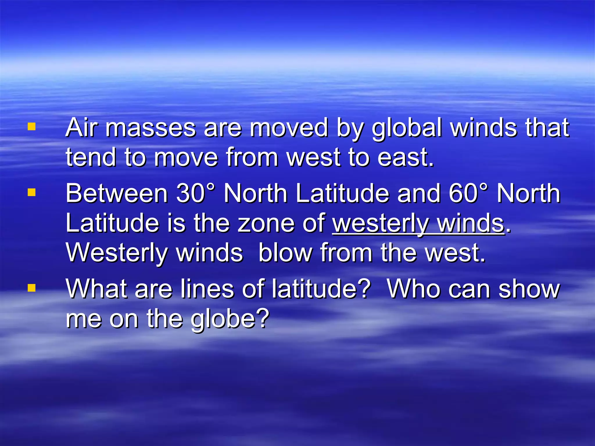 Air masses are moved by global winds that tend to move from west to east.  Between 30° North Latitude and 60° North Latitude is the zone of  westerly winds .  Westerly winds  blow from the west.  What are lines of latitude?  Who can show me on the globe? 