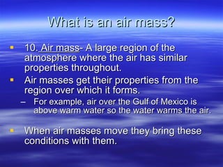 What is an air mass? 10.  Air mass - A large region of the atmosphere where the air has similar properties throughout. Air masses get their properties from the region over which it forms.  For example, air over the Gulf of Mexico is above warm water so the water warms the air.  When air masses move they bring these conditions with them.  