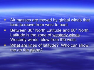 Air masses are moved by global winds that tend to move from west to east.  Between 30° North Latitude and 60° North Latitude is the zone of  westerly winds .  Westerly winds  blow from the west.  What are lines of latitude?  Who can show me on the globe? 