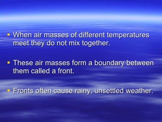 When air masses of different temperatures meet they do not mix together.  These air masses form a boundary between them called a front.  Fronts often cause rainy, unsettled weather. 