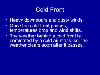 Cold Front
• Heavy downpours and gusty winds.
• Once the cold front passes,
temperatures drop and wind shifts.
• The weather behind a cold front is
dominated by a cold air mass, so, the
weather clears soon after it passes.
 