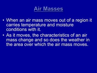 • When an air mass moves out of a region it
carries temperature and moisture
conditions with it.
• As it moves, the characteristics of an air
mass change and so does the weather in
the area over which the air mass moves.
 