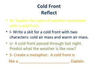 Cold Front
                  Reflect
• M- Explain the types of weather associated
   with a cold front.
• I- Write a skit for a cold front with two
   characters: cold air mass and warm air mass.
• U- A cold front passed through last night.
   Predict what the weather is like now?
• S- Create a metaphor: A cold front is
  like a _______________________. Explain.
 