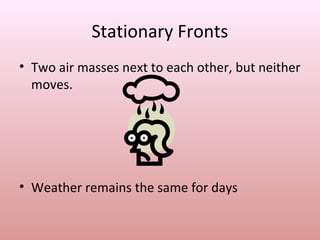 Stationary Fronts
• Two air masses next to each other, but neither
  moves.




• Weather remains the same for days
 
