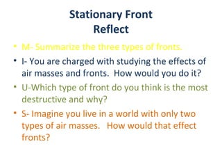 Stationary Front
                   Reflect
• M- Summarize the three types of fronts.
• I- You are charged with studying the effects of
  air masses and fronts. How would you do it?
• U-Which type of front do you think is the most
  destructive and why?
• S- Imagine you live in a world with only two
  types of air masses. How would that effect
  fronts?
 