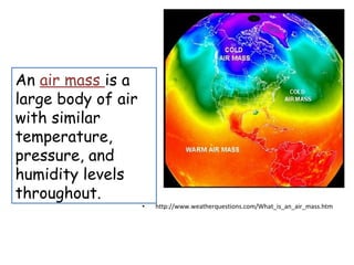 An air mass is a
large body of air
with similar
temperature,
pressure, and
humidity levels
throughout.
                    •   http://www.weatherquestions.com/What_is_an_air_mass.htm
 