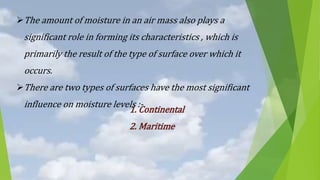 The amount of moisture in an air mass also plays a
significant role in forming its characteristics , which is
primarily the result of the type of surface over which it
occurs.
There are two types of surfaces have the most significant
influence on moisture levels :-
1. Continental
2. Maritime
 