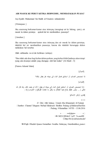 AIR MASUK KE PERUT KETIKA BERWUDHU, MEMBATALKAN PUASA?
Asy-Syaikh Muhammad bin Shalih al-'Utsaimin rahimahullah
[ Pertanyaan ]
Jika seseorang berkumur-kumur atau istinsyaq (mengisap air ke hidung, -pen.), air
masuk ke dalam perutnya apakah hal ini membatalkan puasanya?
[ Jawaban ]
Jika seseorang berkumur-kumur atau istinsyaq dan air masuk ke dalam perutnya,
tidaklah hal ini membatalkan puasanya, karena dia tidaklah bersengaja dalam
melakukan hal tersebut.
Allah subhanahu wa ta’ala berfirman (artinya):
“Dan tidak ada dosa bagi kalian dalam perkara yang kalian khilaf padanya akan tetapi
(yang ada dosanya) adalah yang disengaja oleh hati kalian” [Al Ahzab : 5]
[Fatawa Arkanul Islam]
]‫السؤال‬[
‫إذا‬‫تمضمض‬،‫الصائم‬‫أو‬‫استنشق‬‫فدخل‬‫الماء‬‫إلى‬‫جوفه‬‫هل‬‫يفطر‬‫بذلك؟‬
[‫الجواب‬]
{‫إذا‬‫تمضمض‬،‫الصائم‬‫أو‬‫أستنشق‬‫فدخل‬‫الماء‬‫إلي‬‫جوفه‬‫لم‬‫يفطر؛‬‫ألنه‬‫لم‬‫يتعمد‬،‫ذلك‬‫وقد‬‫قال‬‫هللا‬
‫تعالى‬... {ََ‫ْس‬‫ي‬َ‫ل‬ َ‫و‬َْ‫م‬ُ‫ك‬ْ‫ي‬َ‫ل‬َ‫ع‬َ‫َاح‬‫ن‬ُ‫ج‬‫ا‬َ‫م‬‫ي‬ِ‫ف‬َْ‫م‬ُ‫ت‬ْ‫أ‬َ‫ط‬ْ‫خ‬َ‫أ‬َِ‫ه‬ِ‫ب‬َْ‫ن‬ِ‫ك‬َ‫ل‬ َ‫و‬‫ا‬َ‫م‬َْ‫ت‬َ‫د‬َّ‫م‬َ‫ع‬َ‫ت‬َْ‫م‬ُ‫ك‬ُ‫ب‬‫و‬ُ‫ل‬ُ‫ق‬} [‫األحزاب‬: 5] }
[‫فتاوى‬‫أركان‬‫اإلسالم‬]
* * *
�Alih bahasa : Ustadz Abu Khuzaimah Al Fadanji‫حفظه‬‫هللا‬
�Sumber: Channel Telegram Ma'had Silsilatush Sholihin Padang @SilsilatusSholihin
�Padang, 8 Ramadhan 1437H ~ 13.06.2016
•┈ ┈ ┈ ┈ •••Edisi•••┈ ┈ ┈ ┈ ┈ •�
IIII‫مجموعة‬‫األخوة‬‫السلفية‬•✦• MUS IIII
ⓣhttp://bit.ly/ukhuwahsalaf
➥#Fiqih #Ibadah #puasa #ramadhan #wudhu #istinsyaq #membatalkan_puasa
 