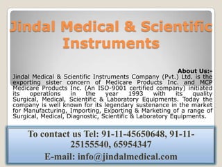 Jindal Medical & Scientific
       Instruments
                                                          About Us:-
Jindal Medical & Scientific Instruments Company (Pvt.) Ltd. is the
exporting sister concern of Medicare Products Inc. and MCP
Medicare Products Inc. (An ISO-9001 certified company) initiated
its   operations    in   the    year     1993    with    its  quality
Surgical, Medical, Scientific & Laboratory Equipments. Today the
company is well known for its legendary sustenance in the market
for Manufacturing, Importing, Exporting & Marketing of a range of
Surgical, Medical, Diagnostic, Scientific & Laboratory Equipments.


     To contact us Tel: 91-11-45650648, 91-11-
               25155540, 65954347
         E-mail: info@jindalmedical.com
 