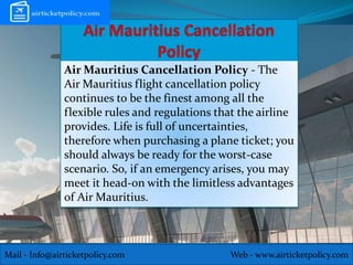 Mail - Info@airticketpolicy.com Web - www.airticketpolicy.com
Air Mauritius Cancellation Policy - The
Air Mauritius flight cancellation policy
continues to be the finest among all the
flexible rules and regulations that the airline
provides. Life is full of uncertainties,
therefore when purchasing a plane ticket; you
should always be ready for the worst-case
scenario. So, if an emergency arises, you may
meet it head-on with the limitless advantages
of Air Mauritius.
 
