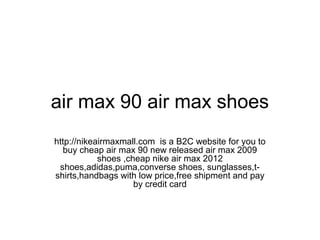 air max 90 air max shoes
http://nikeairmaxmall.com is a B2C website for you to
buy cheap air max 90 new released air max 2009
shoes ,cheap nike air max 2012
shoes,adidas,puma,converse shoes, sunglasses,t-
shirts,handbags with low price,free shipment and pay
by credit card
 