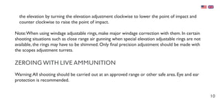 10
the elevation by turning the elevation adjustment clockwise to lower the point of impact and
counter clockwise to raise the point of impact.
Note:When using windage adjustable rings, make major windage correction with them. In certain
shooting situations such as close range air gunning when special elevation adjustable rings are not
available, the rings may have to be shimmed. Only final precision adjustment should be made with
the scopes adjustment turrets.
ZEROING WITH LIVE AMMUNITION
Warning:All shooting should be carried out at an approved range or other safe area. Eye and ear
protection is recommended.
 