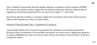 100
Tutti i modelli di cannocchiali illuminati Hawke utilizzano una batteria al litio a bottone CR2032.
Per inserire una batteria, svitare il tappo del vano batteria sulla parte superiore della torretta di
regolazione del reostato, quindi inserirne una nuova con il segno “+” verso l’alto.
Avvertenza: Quando si allenta o si stringe il tappo del vano batteria, tenere ben stretta la parte
inferiore del reostato per evitare di causare danni.
MANUTENZIONE DEL CANNOCCHIALE
I cannocchiali Hawke sono strumenti di precisione che richiedono un’attenzione particolare.
Durante la fase di produzione, il cannocchiale viene pulito con azoto secco e sigillato per garantire
la massima affidabilità per tutta la sua durata. Non tentare di smontare il cannocchiale o di pulirne i
componenti interni.
 
