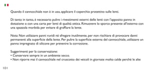 101
Quando il cannocchiale non è in uso, applicare il coperchio protettivo sulle lenti.
Di tanto in tanto, è necessario pulire i rivestimenti esterni delle lenti con l’apposito panno in
dotazione o con una carta per lenti di qualità ottica. Rimuovere lo sporco presente all’esterno con
una spazzola morbida per evitare di graffiare la lente.
Nota: Non utilizzare panni ruvidi né sfregare inutilmente, per non rischiare di provocare danni
permanenti alla superficie della lente. Per pulire la superficie esterna del cannocchiale, utilizzare un
panno impregnato di silicone per prevenire la corrosione.
Suggerimenti per la conservazione:
•	Conservare sempre in un ambiente secco.
•	Non riporre mai il cannocchiale nel cruscotto dei veicoli in giornate molto calde perché le alte
 