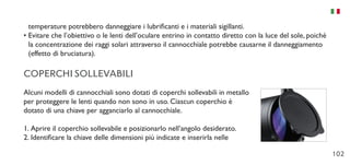 102
temperature potrebbero danneggiare i lubrificanti e i materiali sigillanti.
•	Evitare che l’obiettivo o le lenti dell’oculare entrino in contatto diretto con la luce del sole, poiché
la concentrazione dei raggi solari attraverso il cannocchiale potrebbe causarne il danneggiamento
(effetto di bruciatura).
COPERCHI SOLLEVABILI
Alcuni modelli di cannocchiali sono dotati di coperchi sollevabili in metallo
per proteggere le lenti quando non sono in uso. Ciascun coperchio è
dotato di una chiave per agganciarlo al cannocchiale.
1.	Aprire il coperchio sollevabile e posizionarlo nell’angolo desiderato.
2.	Identificare la chiave delle dimensioni più indicate e inserirla nelle
 
