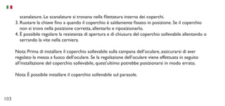 103
scanalature. Le scanalature si trovano nella filettatura interna dei coperchi.
3.	Ruotare la chiave fino a quando il coperchio è saldamente fissato in posizione. Se il coperchio
non si trova nella posizione corretta, allentarlo e riposizionarlo.
4.	È possibile regolare la resistenza di apertura e di chiusura del coperchio sollevabile allentando o
serrando la vite nella cerniera.
Nota: Prima di installare il coperchio sollevabile sulla campana dell’oculare, assicurarsi di aver
regolato la messa a fuoco dell’oculare. Se la regolazione dell’oculare viene effettuata in seguito
all’installazione del coperchio sollevabile, quest’ultimo potrebbe posizionarsi in modo errato.
Nota: È possibile installare il coperchio sollevabile sul parasole.
 