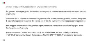 105
ciò non fosse possibile, sostituito con un prodotto equivalente.
La garanzia non copre guasti derivanti da uso improprio o eccessiva usura anche durante il periodo
di garanzia.
Si ricorda che la richiesta di interventi in garanzia deve essere accompagnata da ricevuta d’acquisto.
È possibile registrare l’acquisto del nostro prodotto alla pagina www.hawkeoptics.com/registration
Per maggiori informazioni sulla garanzia o per presentare un reclamo, consultare la pagina www.
hawkeoptics.com/warranty
Brevetti in corso: CN No. 201410665146.8. No. 104567544A. US No. 14/547,438. GB No.
1420459.8. Community Design Registrazione No. 002 343 939-0001. Progettazione Comunità
 