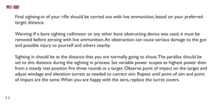 11
Final sighting-in of your rifle should be carried out with live ammunition, based on your preferred
target distance.
Warning: If a bore sighting collimator or any other bore obstructing device was used, it must be
removed before zeroing with live ammunition.An obstruction can cause serious damage to the gun
and possible injury to yourself and others nearby.
Sighting in should be at the distance that you are normally going to shoot.The parallax should be
set to this distance during the sighting in process. Set variable power scopes to highest power then
from a steady rest position fire three rounds at a target. Observe point of impact on the target and
adjust windage and elevation turrets as needed to correct aim. Repeat until point of aim and point
of impact are the same.When you are happy with the zero, replace the turret covers.
 