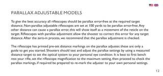 12
PARALLAX ADJUSTABLE MODELS
To give the best accuracy all riflescopes should be parallax error-free at the required target
distance. Non-parallax adjustable riflescopes are set at 100 yards to be parallax error-free.Any
other distance can cause a parallax error, this will show itself as a movement of the reticle on the
target. Riflescopes with parallax adjustment allow the shooter to correct this error for any target
distance.After the zero-in process, we recommend that the parallax adjustment is checked.
The riflescope has printed pre-set distance markings on the parallax adjuster, these are only a
guide to get you started. Shooters should test and adjust the parallax settings by using a measured
distance target to set the optical system to your personal eye condition. It is best to first bench
rest your rifle, set the riflescope magnification to the maximum setting, then proceed to check the
parallax markings, if required be prepared to re-mark the adjuster to your own personal settings.
 