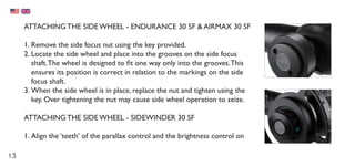 13
ATTACHING THE SIDE WHEEL - ENDURANCE 30 SF & AIRMAX 30 SF
1.	Remove the side focus nut using the key provided.
2.	Locate the side wheel and place into the grooves on the side focus
shaft.The wheel is designed to fit one way only into the grooves.This
ensures its position is correct in relation to the markings on the side
focus shaft.
3.	When the side wheel is in place, replace the nut and tighten using the
key. Over tightening the nut may cause side wheel operation to seize.
ATTACHING THE SIDE WHEEL - SIDEWINDER 30 SF
1.	Align the ‘teeth’ of the parallax control and the brightness control on
 