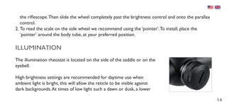14
the riflescope.Then slide the wheel completely past the brightness control and onto the parallax
control.
2.	To read the scale on the side wheel we recommend using the ‘pointer’.To install, place the
‘pointer’ around the body tube, at your preferred position.
ILLUMINATION
The illumination rheostat is located on the side of the saddle or on the
eyebell.
High brightness settings are recommended for daytime use when
ambient light is bright, this will allow the reticle to be visible against
dark backgrounds.At times of low light such a dawn or dusk, a lower
 