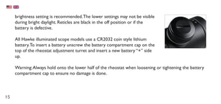 15
brightness setting is recommended.The lower settings may not be visible
during bright daylight. Reticles are black in the off position or if the
battery is defective.
All Hawke illuminated scope models use a CR2032 coin style lithium
battery.To insert a battery unscrew the battery compartment cap on the
top of the rheostat adjustment turret and insert a new battery “+” side
up.
Warning:Always hold onto the lower half of the rheostat when loosening or tightening the battery
compartment cap to ensure no damage is done.
 