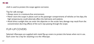 17
cloth is used to protect the scope against corrosion.
Tips for safe storage:
•	Always store in a moisture-free environment.
•	Never store the scope in places such as the passenger compartments of vehicles on hot days, the
high temperatures could adversely affect the lubricants and sealants.
•	Avoid direct sunlight that can enter the objective or the ocular lens, damage may result from the
concentration (burning effect) of the sun’s rays passing through the scope.
FLIP-UP COVERS
Selected riflescopes are supplied with metal flip-up covers to protect the lenses when not in use.
Each cover has a key for attaching it to the riflescope.
 