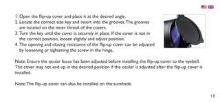 18
1.	Open the flip-up cover and place it at the desired angle.
2.	Locate the correct size key and insert into the grooves.The grooves
are located on the inner thread of the covers.
3.	Turn the key until the cover is securely in place. If the cover is not in
the correct position, loosen slightly and adjust position.
4.	The opening and closing resistance of the flip-up cover can be adjusted
by loosening or tightening the screw in the hinge.
Note: Ensure the ocular focus has been adjusted before installing the flip-up cover to the eyebell.
The cover may not end up in the desired position if the ocular is adjusted after the flip-up cover is
installed.
Note:The flip-up cover can also be installed on the sunshade.
 