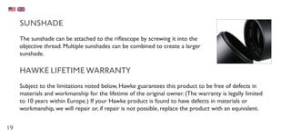 19
SUNSHADE
The sunshade can be attached to the riflescope by screwing it into the
objective thread. Multiple sunshades can be combined to create a larger
sunshade.
HAWKE LIFETIME WARRANTY
Subject to the limitations noted below, Hawke guarantees this product to be free of defects in
materials and workmanship for the lifetime of the original owner. (The warranty is legally limited
to 10 years within Europe.) If your Hawke product is found to have defects in materials or
workmanship, we will repair or, if repair is not possible, replace the product with an equivalent.
 
