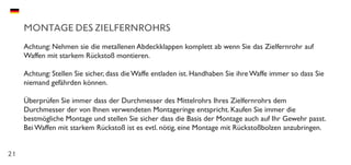 21
MONTAGE DES ZIELFERNROHRS
Achtung: Nehmen sie die metallenen Abdeckklappen komplett ab wenn Sie das Zielfernrohr auf
Waffen mit starkem Rückstoß montieren.
Achtung: Stellen Sie sicher, dass die Waffe entladen ist. Handhaben Sie ihre Waffe immer so dass Sie
niemand gefährden können.
Überprüfen Sie immer dass der Durchmesser des Mittelrohrs Ihres Zielfernrohrs dem
Durchmesser der von Ihnen verwendeten Montageringe entspricht. Kaufen Sie immer die
bestmögliche Montage und stellen Sie sicher dass die Basis der Montage auch auf Ihr Gewehr passt.
Bei Waffen mit starkem Rückstoß ist es evtl. nötig, eine Montage mit Rückstoßbolzen anzubringen.
 