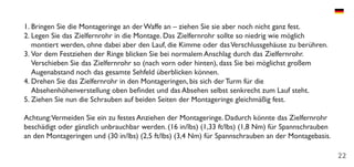 22
1.	Bringen Sie die Montageringe an der Waffe an – ziehen Sie sie aber noch nicht ganz fest.
2.	Legen Sie das Zielfernrohr in die Montage. Das Zielfernrohr sollte so niedrig wie möglich
montiert werden, ohne dabei aber den Lauf, die Kimme oder dasVerschlussgehäuse zu berühren.
3.	Vor dem Festziehen der Ringe blicken Sie bei normalem Anschlag durch das Zielfernrohr.
Verschieben Sie das Zielfernrohr so (nach vorn oder hinten), dass Sie bei möglichst großem
Augenabstand noch das gesamte Sehfeld überblicken können.
4.	Drehen Sie das Zielfernrohr in den Montageringen, bis sich der Turm für die
Absehenhöhenverstellung oben befindet und das Absehen selbst senkrecht zum Lauf steht.
5.	Ziehen Sie nun die Schrauben auf beiden Seiten der Montageringe gleichmäßig fest.
Achtung:Vermeiden Sie ein zu festes Anziehen der Montageringe. Dadurch könnte das Zielfernrohr
beschädigt oder gänzlich unbrauchbar werden. (16 in/lbs) (1,33 ft/lbs) (1,8 Nm) für Spannschrauben
an den Montageringen und (30 in/lbs) (2,5 ft/lbs) (3,4 Nm) für Spannschrauben an der Montagebasis.
 