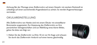 23
Achtung: Bei der Montage eines Zielfernrohrs auf einem Gewehr mit starkem Rückstoß ist
unbedingt auf einen ausreichenden Augenabstand zu achten. So werden Augenverletzungen
vermieden.
OKULAREINSTELLUNG
Alle Zielfernrohre von Hawke sind mit einem Okular mit einstellbarer
Brennweite ausgestattet. Zur Anpassung des Zielfernrohrs an Ihre
persönlichen Seheigenschaften und zur Abbildung eines klaren Bildes,
gehen Sie bitte wie folgt vor:
1.	Halten Sie das Zielfernrohr ca. 8 bis 10 cm vor Ihr Auge und schauen
Sie durch das Zielfernrohr hindurch auf einen leeren, gleichmäßig
 