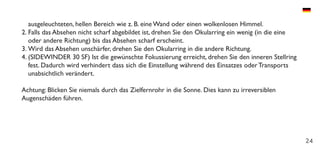 24
ausgeleuchteten, hellen Bereich wie z. B. eine Wand oder einen wolkenlosen Himmel.
2.	Falls das Absehen nicht scharf abgebildet ist, drehen Sie den Okularring ein wenig (in die eine
oder andere Richtung) bis das Absehen scharf erscheint.
3.	Wird das Absehen unschärfer, drehen Sie den Okularring in die andere Richtung.
4.	(SIDEWINDER 30 SF) Ist die gewünschte Fokussierung erreicht, drehen Sie den inneren Stellring
fest. Dadurch wird verhindert dass sich die Einstellung während des Einsatzes oder Transports
unabsichtlich verändert.
Achtung: Blicken Sie niemals durch das Zielfernrohr in die Sonne. Dies kann zu irreversiblen
Augenschäden führen.
 