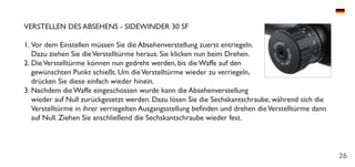 26
VERSTELLEN DES ABSEHENS - SIDEWINDER 30 SF
1.	Vor dem Einstellen müssen Sie die Absehenverstellung zuerst entriegeln.
Dazu ziehen Sie dieVerstelltürme heraus. Sie klicken nun beim Drehen.
2.	DieVerstelltürme können nun gedreht werden, bis die Waffe auf den
gewünschten Punkt schießt. Um dieVerstelltürme wieder zu verriegeln,
drücken Sie diese einfach wieder hinein.
3.	Nachdem die Waffe eingeschossen wurde kann die Absehenverstellung
wieder auf Null zurückgesetzt werden. Dazu lösen Sie die Sechskantschraube, während sich die
Verstelltürme in ihrer verriegelten Ausgangsstellung befinden und drehen dieVerstelltürme dann
auf Null. Ziehen Sie anschließend die Sechskantschraube wieder fest.
 
