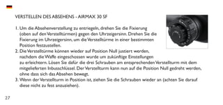 27
VERSTELLEN DES ABSEHENS - AIRMAX 30 SF
1.	Um die Absehenverstellung zu entriegeln, drehen Sie die Fixierung
(oben auf denVerstelltürmen) gegen den Uhrzeigersinn. Drehen Sie die
Fixierung im Uhrzeigersinn, um dieVerstelltürme in einer bestimmten
Position festzustellen.
2.	DieVerstelltürme können wieder auf Position Null justiert werden,
nachdem die Waffe eingeschossen wurde um zukünftige Einstellungen
zu erleichtern. Lösen Sie dafür die drei Schrauben am entsprechendenVerstellturm mit dem
mitgelieferten Inbusschlüssel. DerVerstellturm kann nun auf die Position Null gedreht werden,
ohne dass sich das Absehen bewegt.
3.	Wenn derVerstellturm in Position ist, ziehen Sie die Schrauben wieder an (achten Sie darauf
diese nicht zu fest anzuziehen).
 