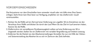 28
VOR DEM EINSCHIESSEN
DasVorjustieren vor dem Einschießen kann entweder visuell oder mit Hilfe eines Shot Savers
erfolgen. Steht Ihnen kein Shot Saver zurVerfügung, empfehlen wir das Zielfernrohr visuell
voreinzustellen.
1.	Richten Sie die Waffe auf ein Ziel (auf einer Entfernung von ungefähr 50 m). Entnehmen sie den
Verschluss Ihrer Waffe und blicken Sie durch den Lauf.Wenn Sie das Ziel im Lauf zentriert haben,
fixieren Sie die Waffe.
2.	Zielfernrohre mit verstellbarem Parallaxenausgleich sollten auf eine Entfernung von 50 m
eingestellt werden. Stellen Sie ein Zielfernrohr mit variablerVergrößerung auf mittlere Leistung.
3.	Entfernen Sie die Deckel von den Absehenverstellungen.Verstellen Sie nun mit Hilfe der Höhen-
und Seitenverstellung das Absehen bis es sich im Zentrum des Ziels befindet.
 