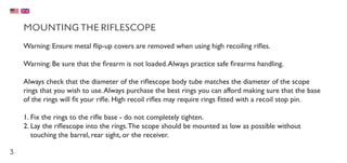 3
MOUNTING THE RIFLESCOPE
Warning: Ensure metal flip-up covers are removed when using high recoiling rifles.
Warning: Be sure that the firearm is not loaded.Always practice safe firearms handling.
Always check that the diameter of the riflescope body tube matches the diameter of the scope
rings that you wish to use.Always purchase the best rings you can afford making sure that the base
of the rings will fit your rifle. High recoil rifles may require rings fitted with a recoil stop pin.
1.	Fix the rings to the rifle base - do not completely tighten.
2.	Lay the riflescope into the rings.The scope should be mounted as low as possible without
touching the barrel, rear sight, or the receiver.
 