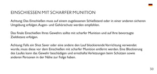 30
EINSCHIESSEN MIT SCHARFER MUNITION
Achtung: Das Einschießen muss auf einem zugelassenen Schießstand oder in einer anderen sicheren
Umgebung erfolgen.Augen- und Gehörschutz werden empfohlen.
Das finale Einschießen Ihres Gewehrs sollte mit scharfer Munition und auf Ihre bevorzugte
Zieldistanz erfolgen.
Achtung: Falls ein Shot Saver oder eine andere den Lauf blockierendeVorrichtung verwendet
wurde, muss diese vor dem Einschießen mit scharfer Munition entfernt werden. Eine Blockierung
des Laufes kann das Gewehr beschädigen und ernsthafteVerletzungen beim Schützen sowie
anderen Personen in der Nähe zur Folge haben.
 