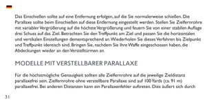 31
Das Einschießen sollte auf eine Entfernung erfolgen, auf die Sie normalerweise schießen. Die
Parallaxe sollte beim Einschießen auf diese Entfernung eingestellt werden. Stellen Sie Zielfernrohre
mit variablerVergrößerung auf die höchsteVergrößerung und feuern Sie von einer stabilen Auflage
drei Schuss auf das Ziel. Betrachten Sie den Treffpunkt am Ziel und passen Sie die horizontalen
und vertikalen Einstellungen dementsprechend an.Wiederholen Sie diesesVerfahren bis Zielpunkt
und Treffpunkt identisch sind. Bringen Sie, nachdem Sie Ihre Waffe eingeschossen haben, die
Abdeckungen wieder an denVerstelltürmen an.
MODELLE MIT VERSTELLBARER PARALLAXE
Für die höchstmögliche Genauigkeit sollten alle Zielfernrohre auf die jeweilige Zieldistanz
parallaxefrei sein. Zielfernrohre ohne verstellbare Parallaxe sind auf 100Yards (ca. 91 m)
parallaxefrei. Bei anderen Distanzen kann ein Parallaxenfehler auftreten. Dies äußert sich durch
 