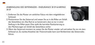33
ANBRINGUNG DES SEITENRADES - ENDURANCE 30 SF & AIRMAX
30 SF
1.	Entfernen Sie die Mutter am seitlichen Fokus mit dem mitgelieferten
Schlüssel.
2.	Positionieren Sie das Seitenrad und setzen Sie es in die Rillen am Schaft
des Seitenfokus ein. Das Rad ist so konstruiert, dass es nur in einer
Stellung in die Rillen passt. Dies stellt die korrekte Positionierung zu
den Markierungen am Schaft des Seitenfokus sicher.
3.	Wenn das Seitenrad montiert ist, setzen Sie die Mutter wieder auf und ziehen Sie sie mit dem
Schlüssel an. Zu starkes Anziehen der Fixierschraube kann zumVerklemmen des Seitenrades
führen.
 